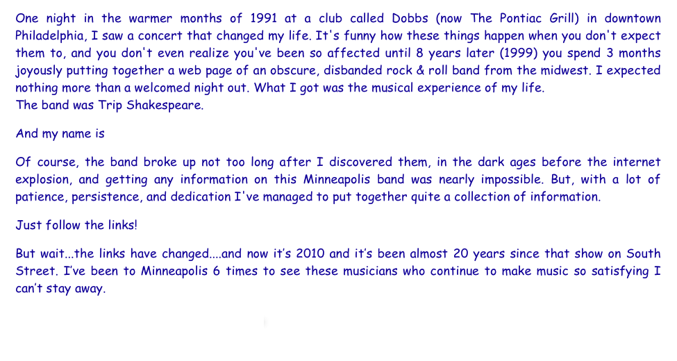 One night in the warmer months of 1991 at a club called Dobbs (now The Pontiac Grill) in downtown Philadelphia, I saw a concert that changed my life. It's funny how these things happen when you don't expect them to, and you don't even realize you've been so affected until 8 years later (1999) you spend 3 months joyously putting together a web page of an obscure, disbanded rock & roll band from the midwest. I expected nothing more than a welcomed night out. What I got was the musical experience of my life.
The band was Trip Shakespeare.
And my name is Kara.
Of course, the band broke up not too long after I discovered them, in the dark ages before the internet  explosion, and getting any information on this Minneapolis band was nearly impossible. But, with a lot of patience, persistence, and dedication I've managed to put together quite a collection of information.
Just follow the links!
But wait...the links have changed....and now it’s 2010 and it’s been almost 20 years since that show on South Street. I’ve been to Minneapolis 6 times to see these musicians who continue to make music so satisfying I can’t stay away.  
Enjoy!                                                         

